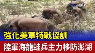 強化美軍特戰協訓 陸軍海龍蛙兵主力移防澎湖