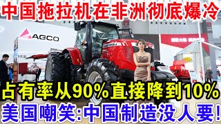 中国拖拉机在非洲彻底爆冷，占有率从90%直接降到10%，美国嘲笑:中国制造没人要！