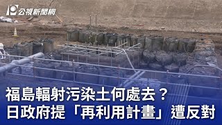 福島輻射污染土何處去？ 日政府提「再利用計畫」遭反對｜20230712 公視晚間新聞