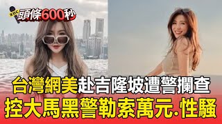 【頭條600秒】台灣網美赴吉隆坡「遭多名警攔查」！控遇大馬黑警勒索萬元、性騷