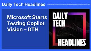 Microsoft Starts Testing Copilot Vision – DTH | Daily Tech Headlines