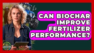 Can Biochar Improve Fertilizer Performance? - The World of Agriculture
