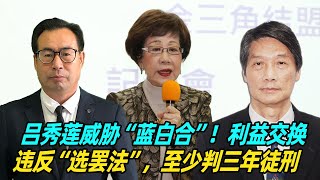 吕秀莲威胁“蓝白合”！孙玉良：利益交换违反《选罢法》，至少判三年徒