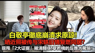 白敬亭徹底崩潰求原諒!晒近照被传与宋轶旧情复燃同居？狠甩「2大证据」撇清關係,章若楠的反應太驚險！