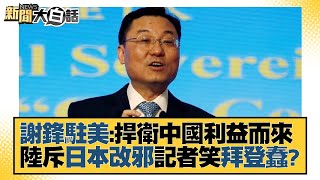 謝鋒駐美：捍衛中國利益而來 陸斥日本改邪記者笑拜登蠢？新聞大白話@tvbstalk 20230524