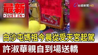 白沙屯媽祖今晨從受天宮起駕 許淑華親自到場送轎【最新快訊】