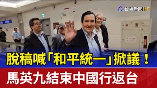 脫稿喊「和平統一」掀議！ 馬英九結束中國行返台