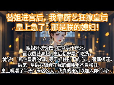 替姐进宫后，我靠厨艺狂撩皇后，皇上急了：那是朕的媳妇！后来，皇后双臂缠在我的细腰上不肯松开，皇上嗫嚅了半天：床这么大，我真的不可以加入你们吗？」#一口气看完 #完结爽文#宫墙往事