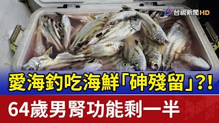 愛海釣吃海鮮「砷殘留」？！ 64歲男腎功能剩一半