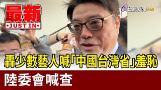 轟少數藝人喊「中國台灣省」羞恥 陸委會喊查【最新快訊】