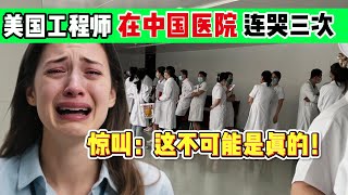 美国工程师在中国医院痛哭三次！惊叫：这不可能是真的！