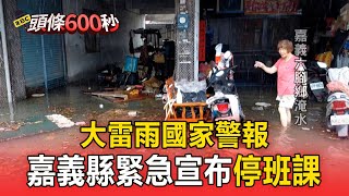 【頭條600秒】大雷雨國家警報！嘉義縣多處積淹水「緊急宣布停班課」