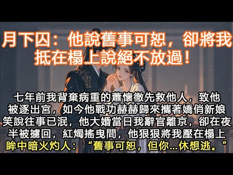 完結沙雕搞笑腦洞爽文：月下囚：他說舊事可恕，卻將我抵在榻上說絕不放過！七年前我背棄病重的蕭懷徹先救他人，致他被逐出宮，如今他戰功赫赫歸來攜著嬌俏新娘笑說往事已泯，他大婚當日我辭官離京，卻在夜半被擄回