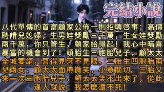 八代單傳的首富顧家公佈一則招聘啓事：高價聘請兒媳婦，生男娃獎勵三千萬，生女娃獎勵兩千萬，你只管生，顧家給得起！我心中暗喜，暴富的機會到了！頭胎生三胞胎兒子，顧太太全城宴請，喜得見牙不見眼。二胎……